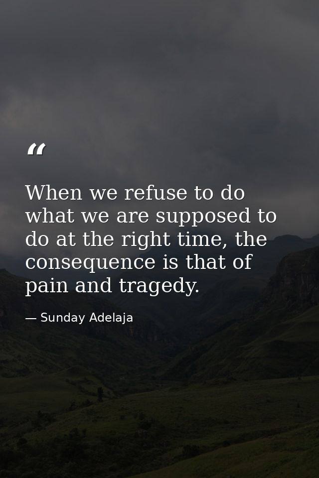 When we refuse to do what we are supposed to do at the right time, the consequence is that of pain and tragedy. — Sunday Adelaja