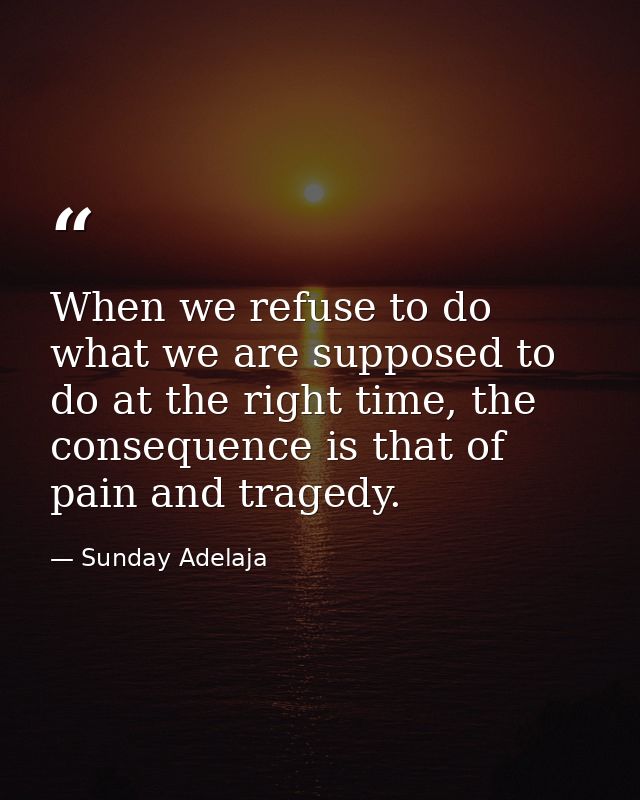 When we refuse to do what we are supposed to do at the right time, the consequence is that of pain and tragedy. — Sunday Adelaja
