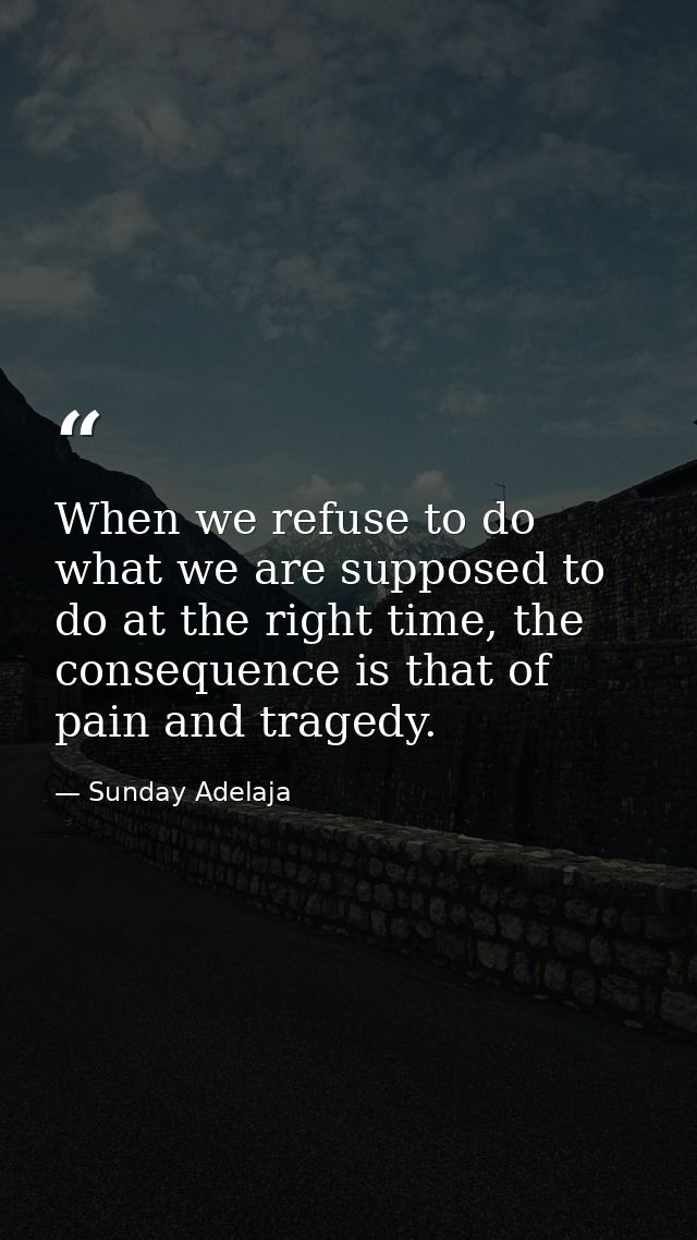 When we refuse to do what we are supposed to do at the right time, the consequence is that of pain and tragedy. — Sunday Adelaja