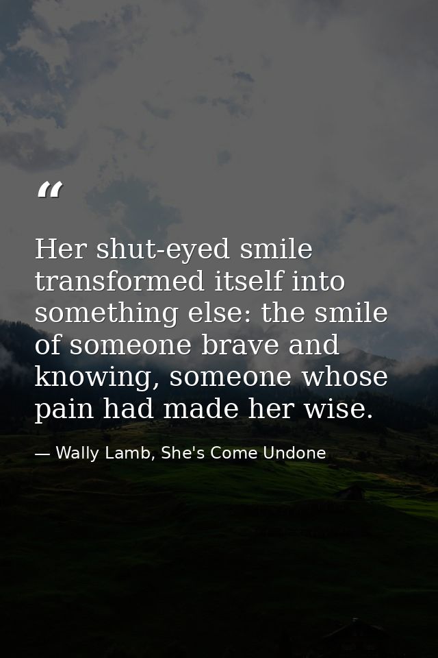 Her shut-eyed smile transformed itself into something else: the smile of someone brave and knowing, someone whose pain h — Wally Lamb, She's Come Undone
