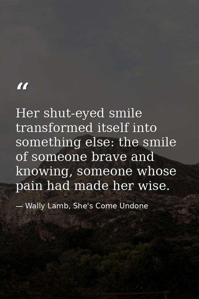 Her shut-eyed smile transformed itself into something else: the smile of someone brave and knowing, someone whose pain h — Wally Lamb, She's Come Undone