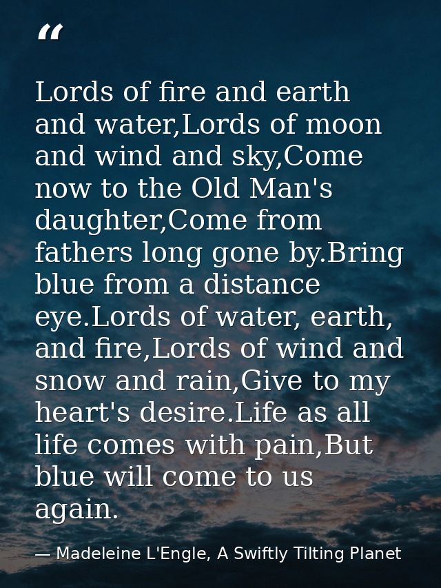 Lords of fire and earth and water,Lords of moon and wind and sky,Come now to the Old Man's daughter,Come from fathers lo — Madeleine L'Engle, A Swiftly Tilting Planet