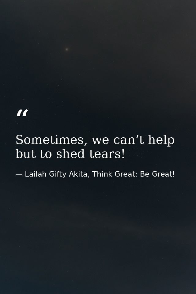 Sometimes, we can’t help but to shed tears! — Lailah Gifty Akita, Think Great: Be Great!