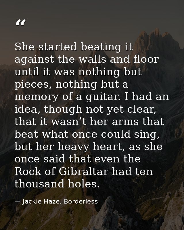 She started beating it against the walls and floor until it was nothing but pieces, nothing but a memory of a guitar. I  — Jackie Haze, Borderless