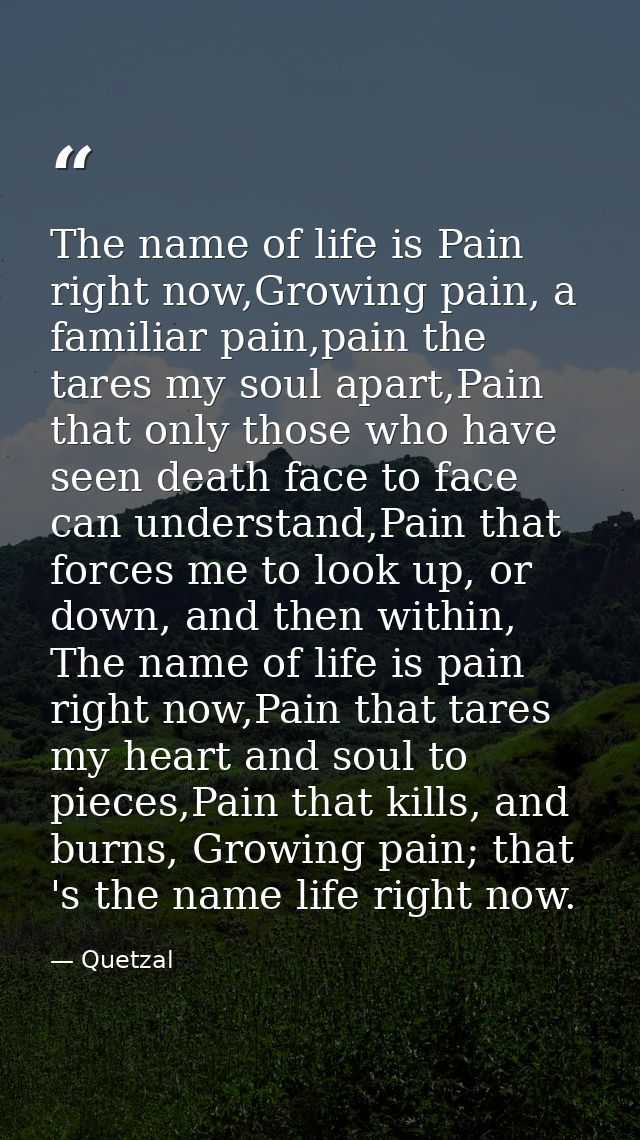 The name of life is Pain right now,Growing pain, a familiar pain,pain the tares my soul apart,Pain that only those who h — Quetzal