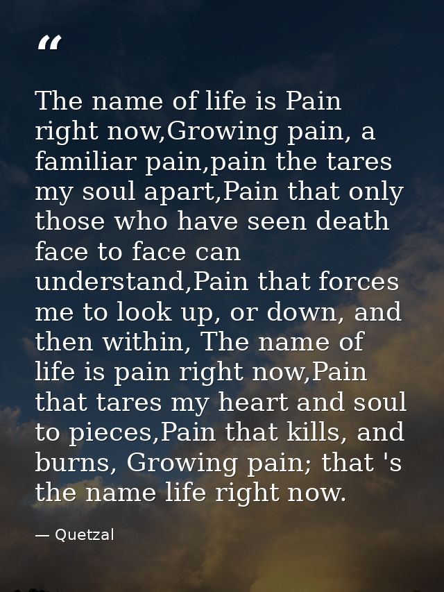 The name of life is Pain right now,Growing pain, a familiar pain,pain the tares my soul apart,Pain that only those who h — Quetzal