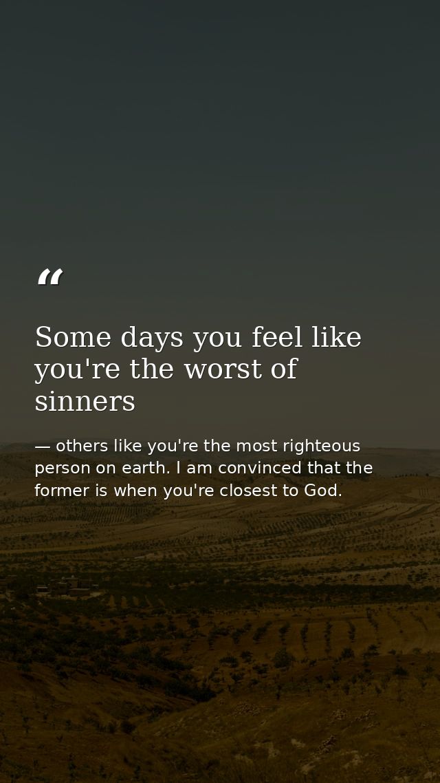 Some days you feel like you're the worst of sinners — others like you're the most righteous person on earth. I am convinced that the former is when you're closest to God.