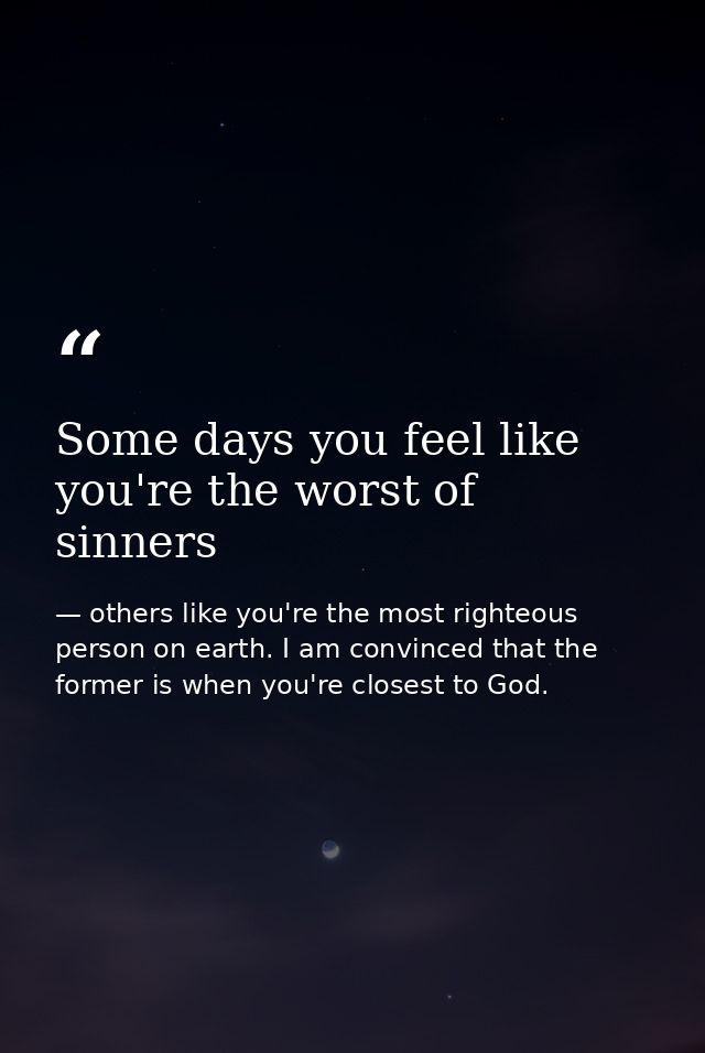 Some days you feel like you're the worst of sinners — others like you're the most righteous person on earth. I am convinced that the former is when you're closest to God.
