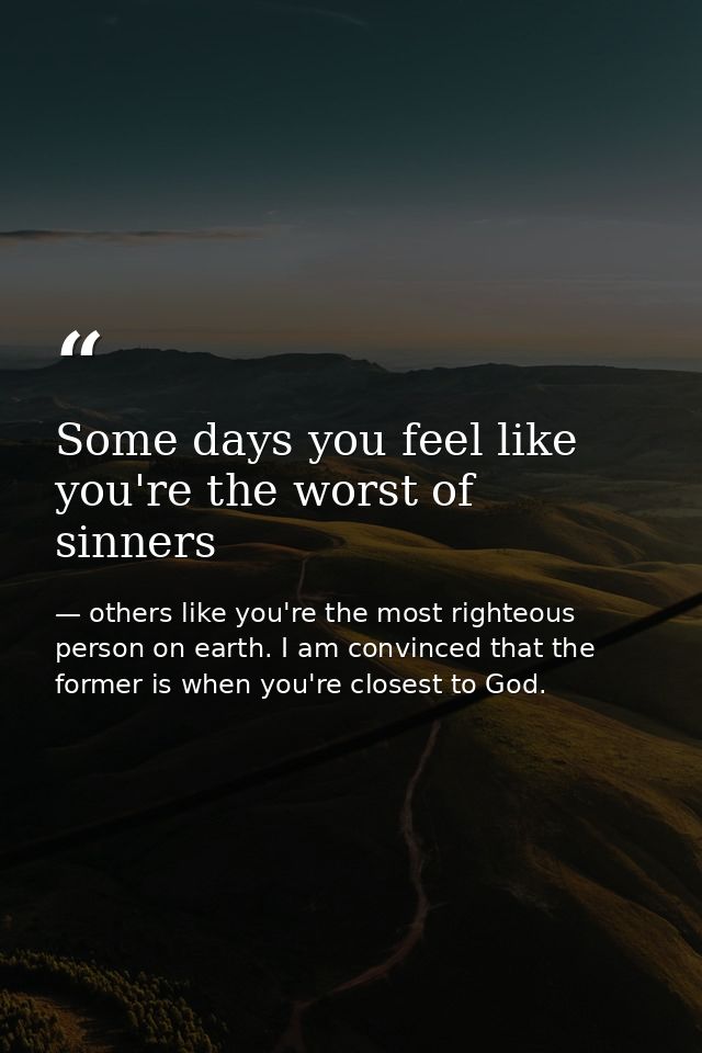 Some days you feel like you're the worst of sinners — others like you're the most righteous person on earth. I am convinced that the former is when you're closest to God.