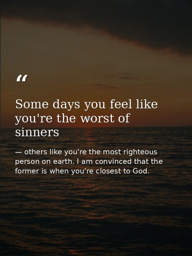 Some days you feel like you're the worst of sinners — others like you're the most righteous person on earth. I am convinced that the former is when you're closest to God.