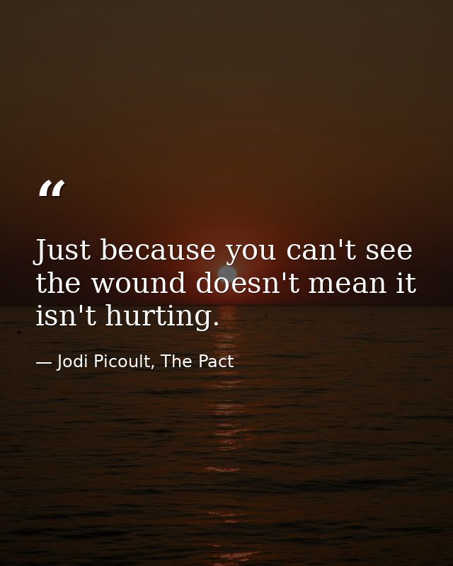 Just because you can't see the wound doesn't mean it isn't hurting. — Jodi Picoult, The Pact