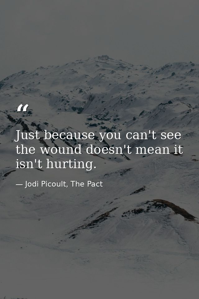 Just because you can't see the wound doesn't mean it isn't hurting. — Jodi Picoult, The Pact