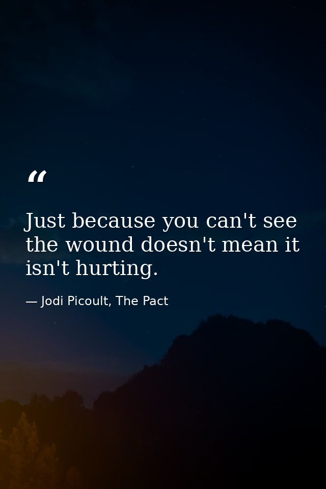Just because you can't see the wound doesn't mean it isn't hurting. — Jodi Picoult, The Pact