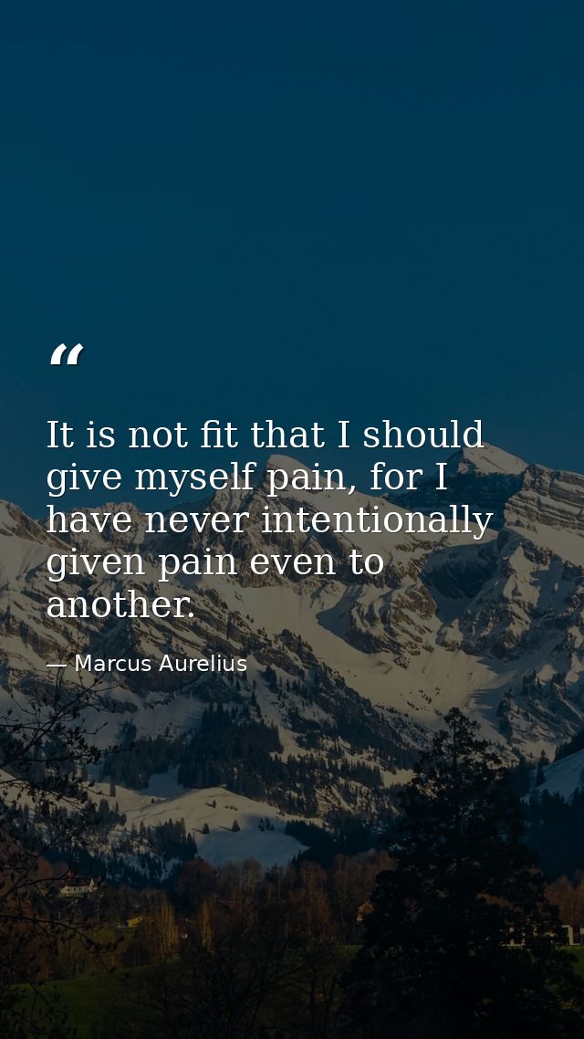 It is not fit that I should give myself pain, for I have never intentionally given pain even to another. — Marcus Aurelius