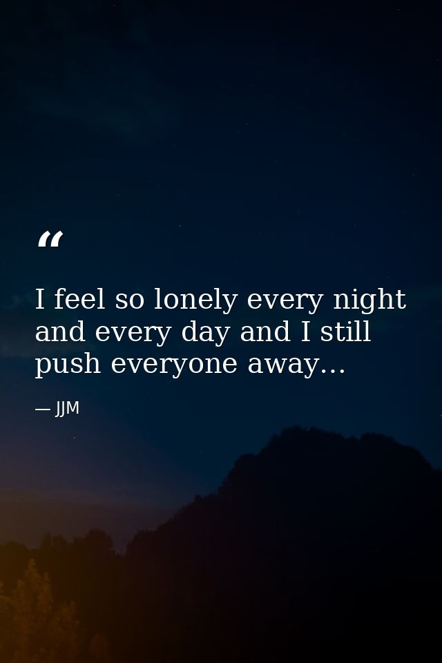 I feel so lonely every night and every day and I still push everyone away… — JJM