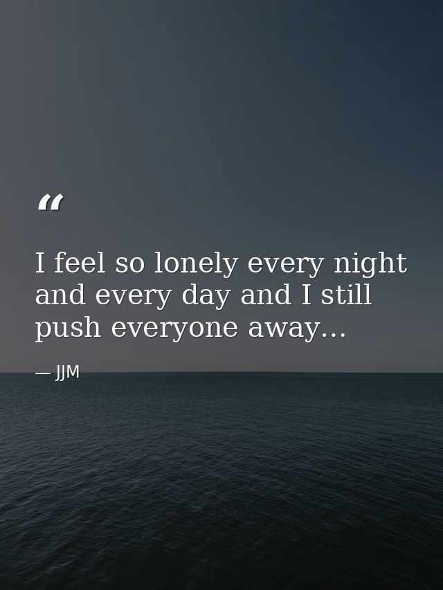 I feel so lonely every night and every day and I still push everyone away… — JJM