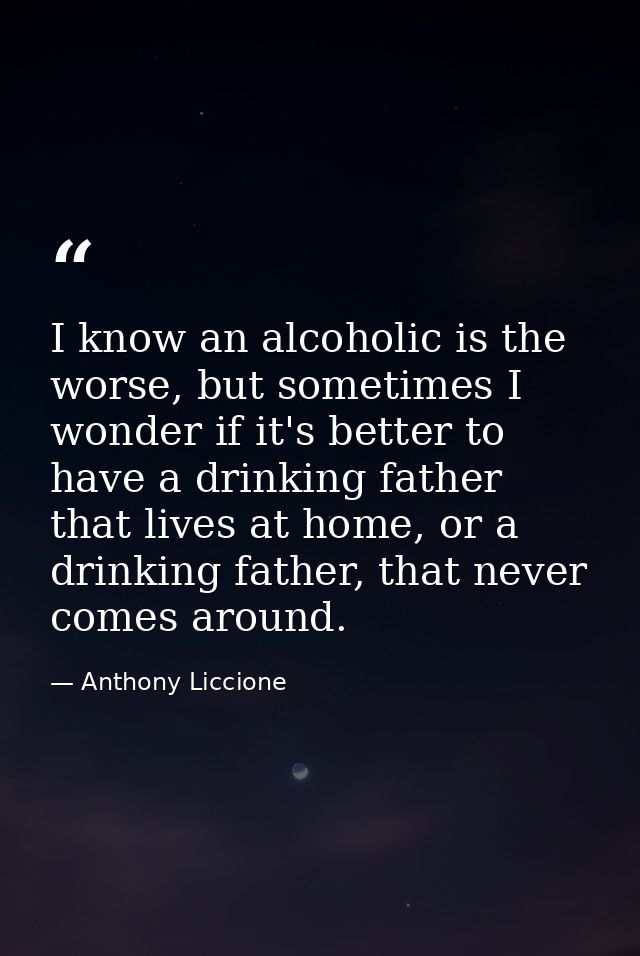 I know an alcoholic is the worse, but sometimes I wonder if it's better to have a drinking father that lives at home, or — Anthony Liccione
