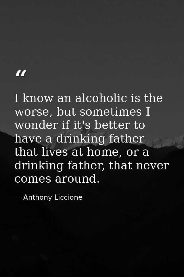 I know an alcoholic is the worse, but sometimes I wonder if it's better to have a drinking father that lives at home, or — Anthony Liccione