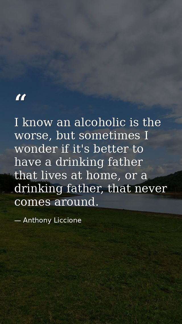 I know an alcoholic is the worse, but sometimes I wonder if it's better to have a drinking father that lives at home, or — Anthony Liccione