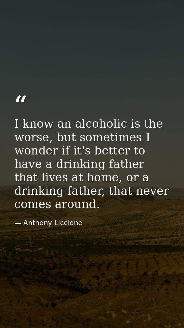 I know an alcoholic is the worse, but sometimes I wonder if it's better to have a drinking father that lives at home, or — Anthony Liccione