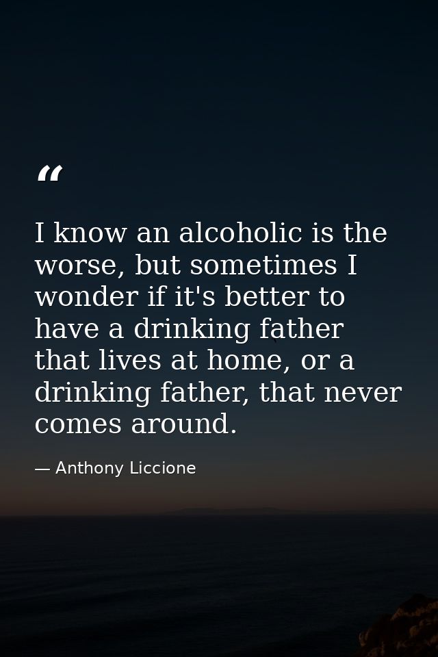 I know an alcoholic is the worse, but sometimes I wonder if it's better to have a drinking father that lives at home, or — Anthony Liccione