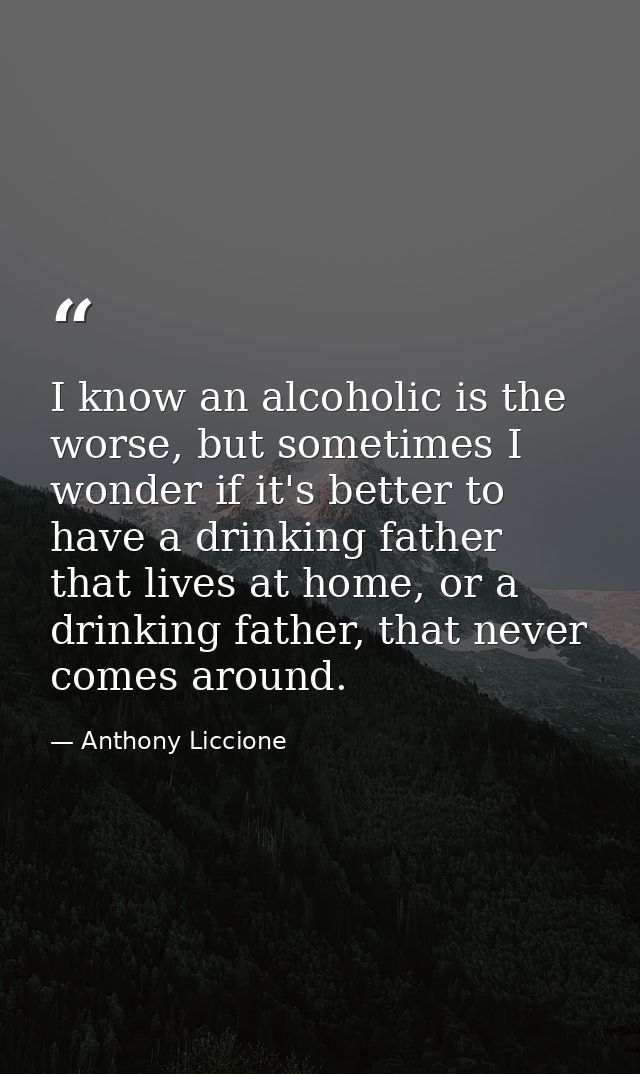 I know an alcoholic is the worse, but sometimes I wonder if it's better to have a drinking father that lives at home, or — Anthony Liccione