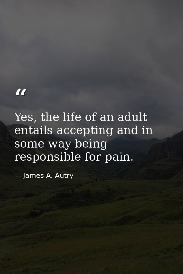 Yes, the life of an adult entails accepting and in some way being responsible for pain. — James A. Autry