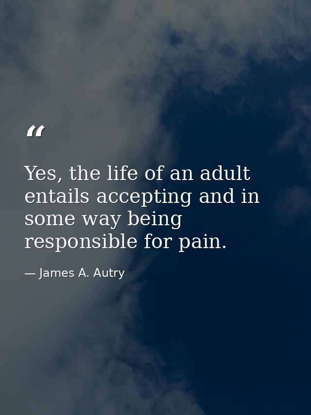 Yes, the life of an adult entails accepting and in some way being responsible for pain. — James A. Autry