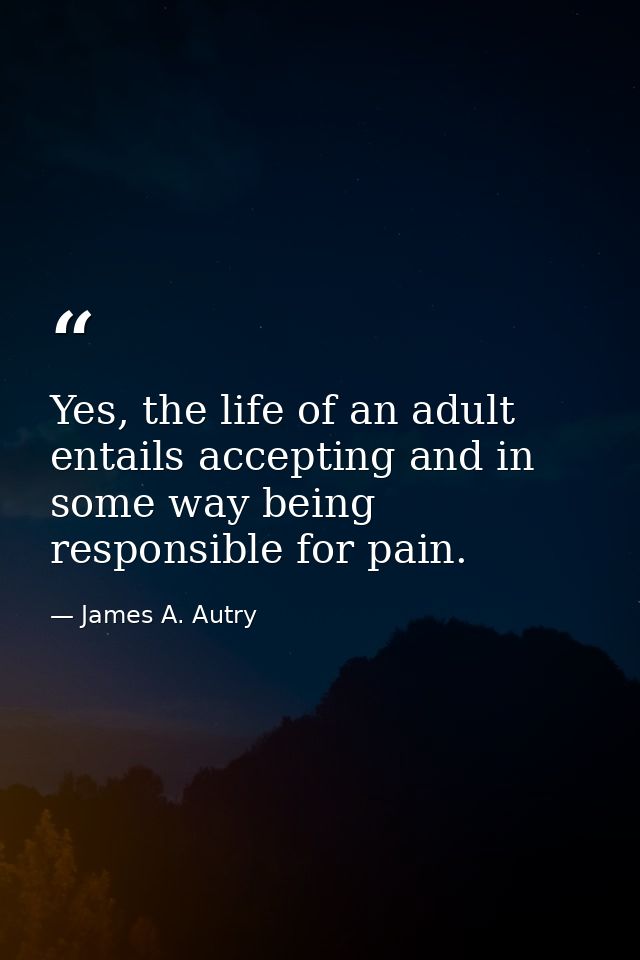 Yes, the life of an adult entails accepting and in some way being responsible for pain. — James A. Autry