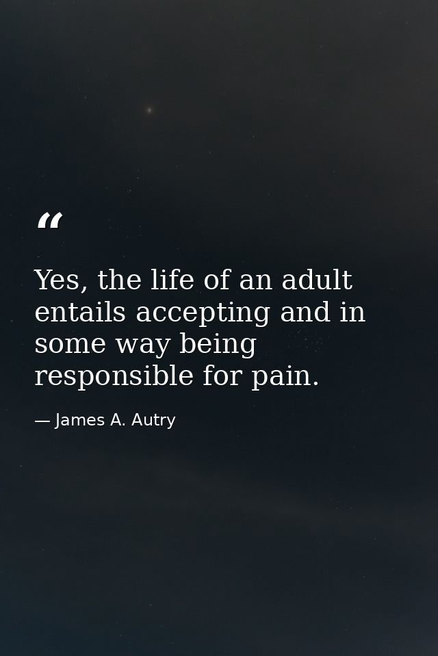Yes, the life of an adult entails accepting and in some way being responsible for pain. — James A. Autry
