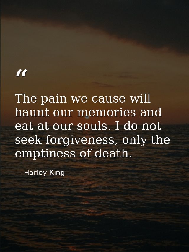 The pain we cause will haunt our memories and eat at our souls. I do not seek forgiveness, only the emptiness of death. — Harley King