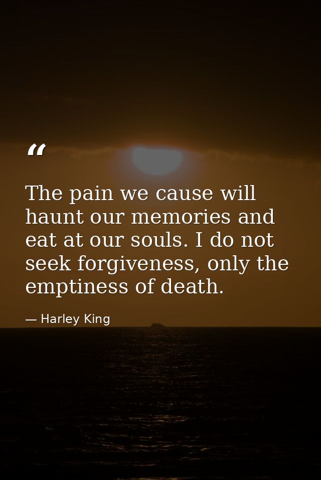 The pain we cause will haunt our memories and eat at our souls. I do not seek forgiveness, only the emptiness of death. — Harley King