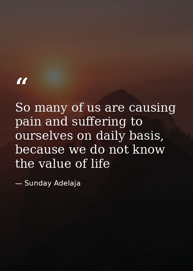 So many of us are causing pain and suffering to ourselves on daily basis, because we do not know the value of life — Sunday Adelaja