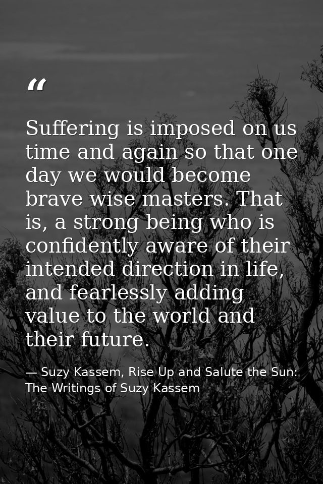 Suffering is imposed on us time and again so that one day we would become brave wise masters. That is, a strong being wh — Suzy Kassem, Rise Up and Salute the Sun: The Writings of Suzy Kassem