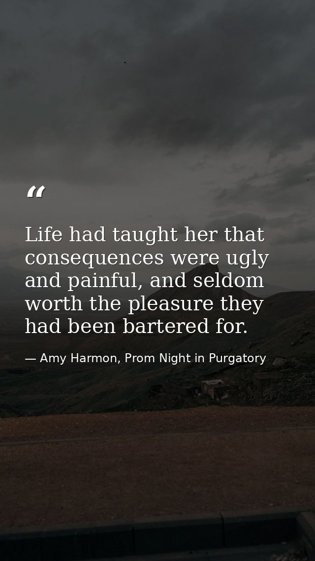 Life had taught her that consequences were ugly and painful, and seldom worth the pleasure they had been bartered for. — Amy Harmon, Prom Night in Purgatory