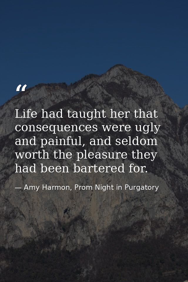 Life had taught her that consequences were ugly and painful, and seldom worth the pleasure they had been bartered for. — Amy Harmon, Prom Night in Purgatory