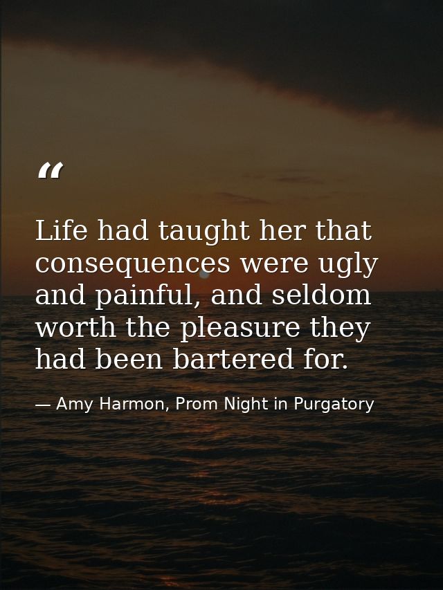 Life had taught her that consequences were ugly and painful, and seldom worth the pleasure they had been bartered for. — Amy Harmon, Prom Night in Purgatory
