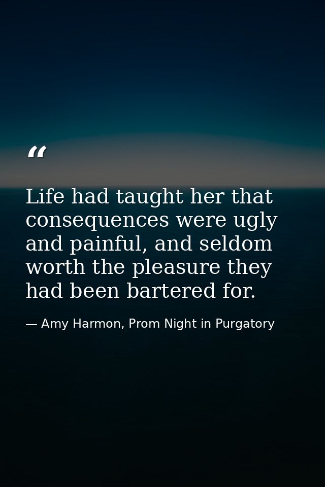 Life had taught her that consequences were ugly and painful, and seldom worth the pleasure they had been bartered for. — Amy Harmon, Prom Night in Purgatory