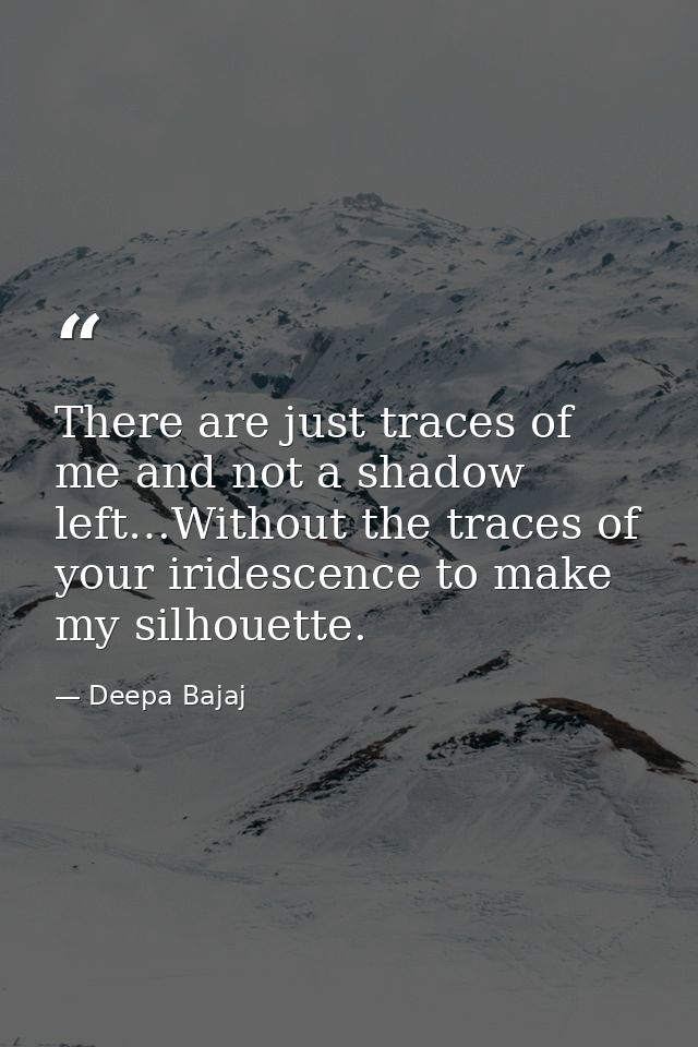 There are just traces of me and not a shadow left…Without the traces of your iridescence to make my silhouette. — Deepa Bajaj