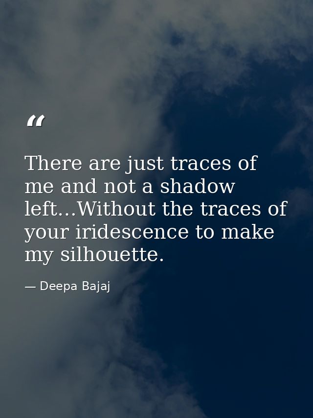 There are just traces of me and not a shadow left…Without the traces of your iridescence to make my silhouette. — Deepa Bajaj
