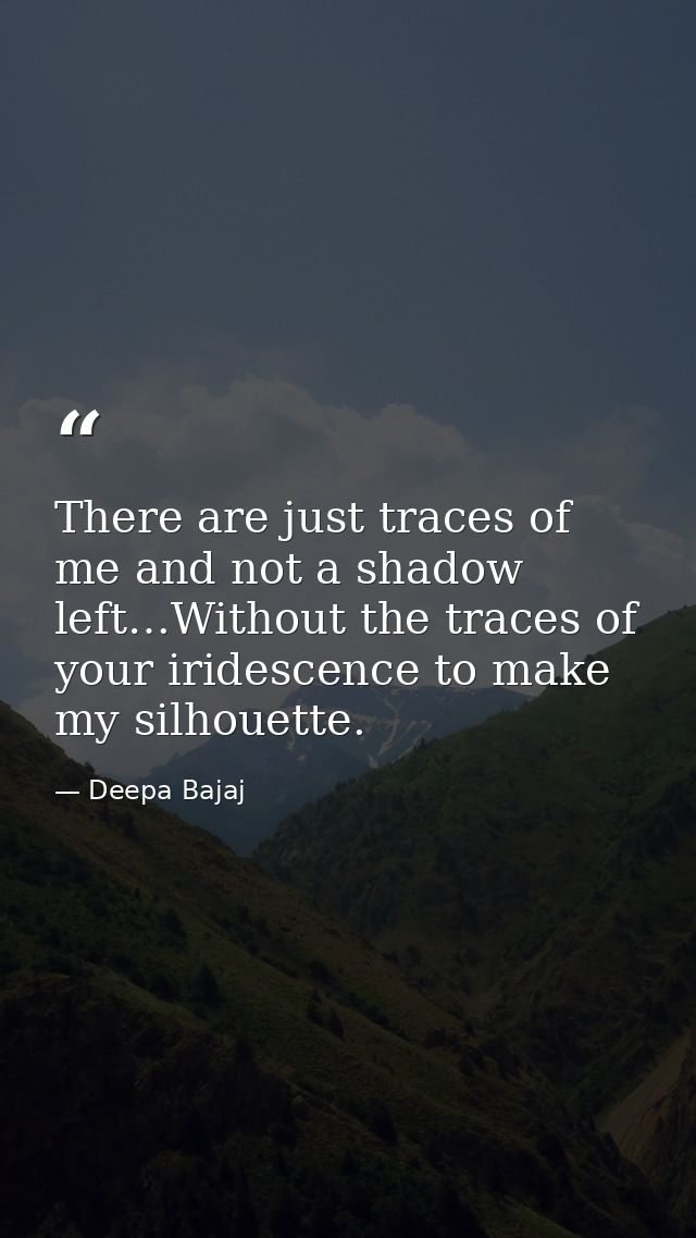 There are just traces of me and not a shadow left…Without the traces of your iridescence to make my silhouette. — Deepa Bajaj