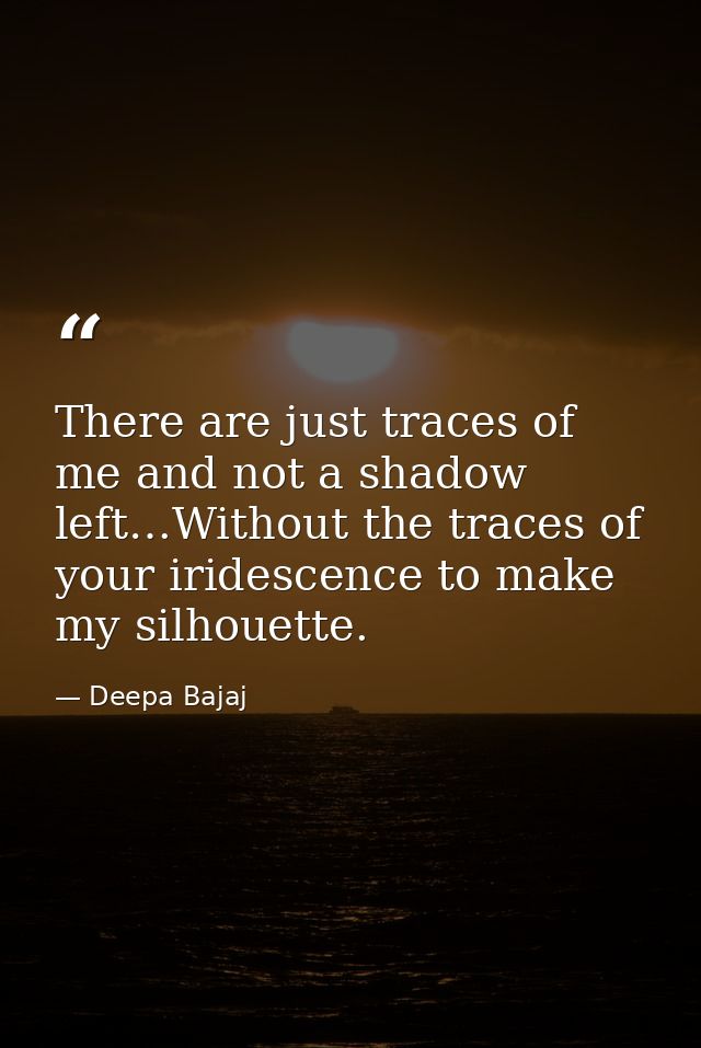 There are just traces of me and not a shadow left…Without the traces of your iridescence to make my silhouette. — Deepa Bajaj