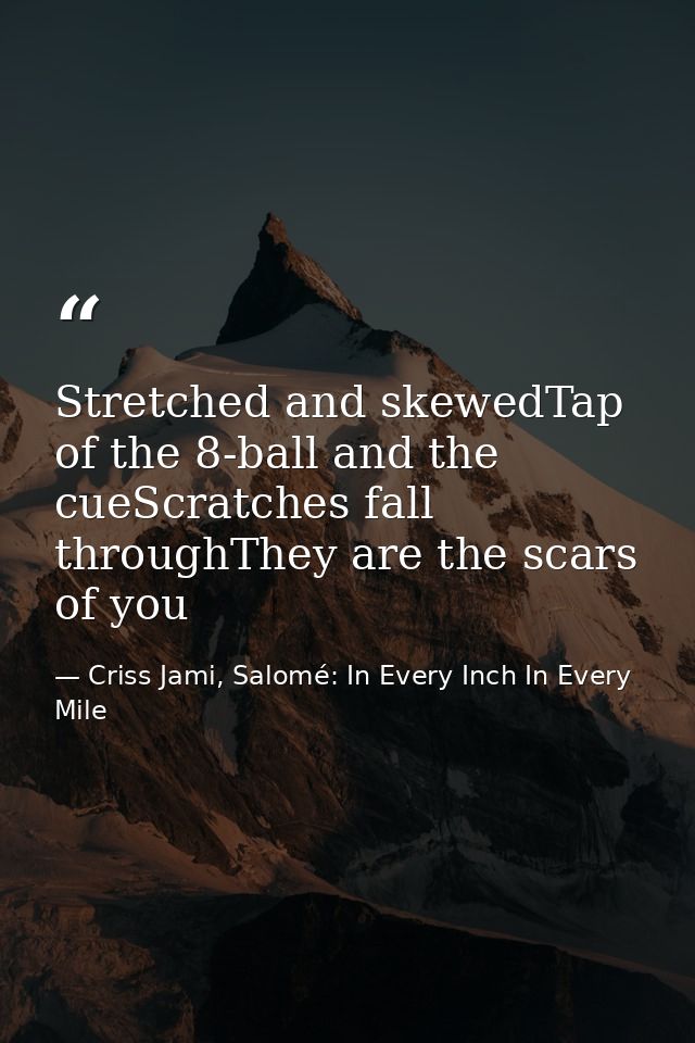 Stretched and skewedTap of the 8-ball and the cueScratches fall throughThey are the scars of you — Criss Jami, Salomé: In Every Inch In Every Mile