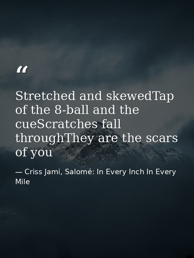 Stretched and skewedTap of the 8-ball and the cueScratches fall throughThey are the scars of you — Criss Jami, Salomé: In Every Inch In Every Mile