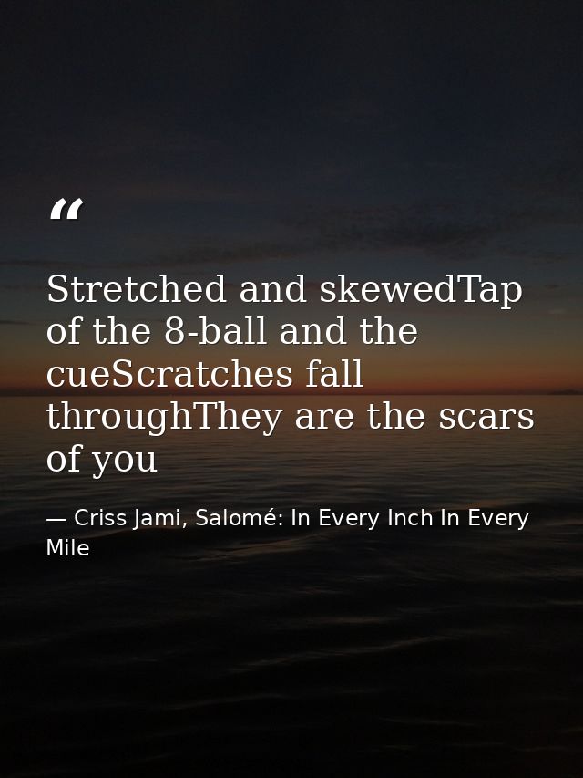 Stretched and skewedTap of the 8-ball and the cueScratches fall throughThey are the scars of you — Criss Jami, Salomé: In Every Inch In Every Mile