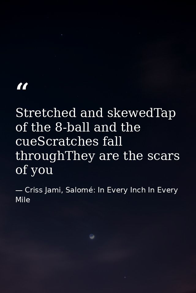 Stretched and skewedTap of the 8-ball and the cueScratches fall throughThey are the scars of you — Criss Jami, Salomé: In Every Inch In Every Mile