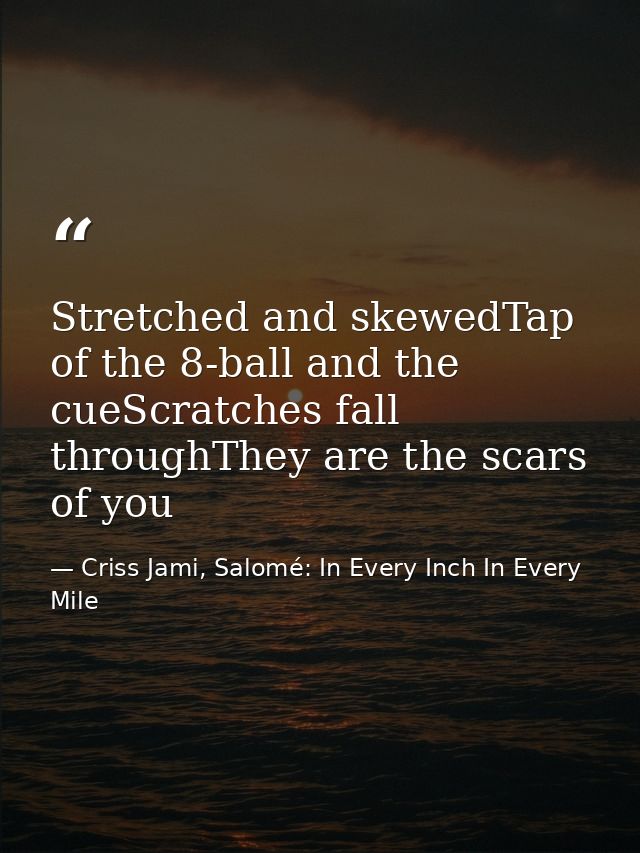 Stretched and skewedTap of the 8-ball and the cueScratches fall throughThey are the scars of you — Criss Jami, Salomé: In Every Inch In Every Mile