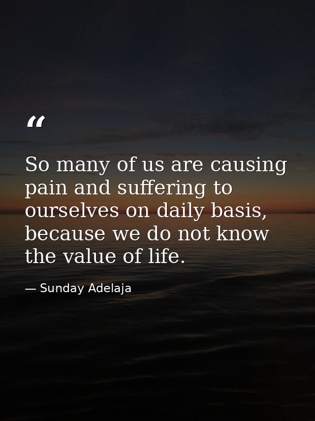 So many of us are causing pain and suffering to ourselves on daily basis, because we do not know the value of life. — Sunday Adelaja