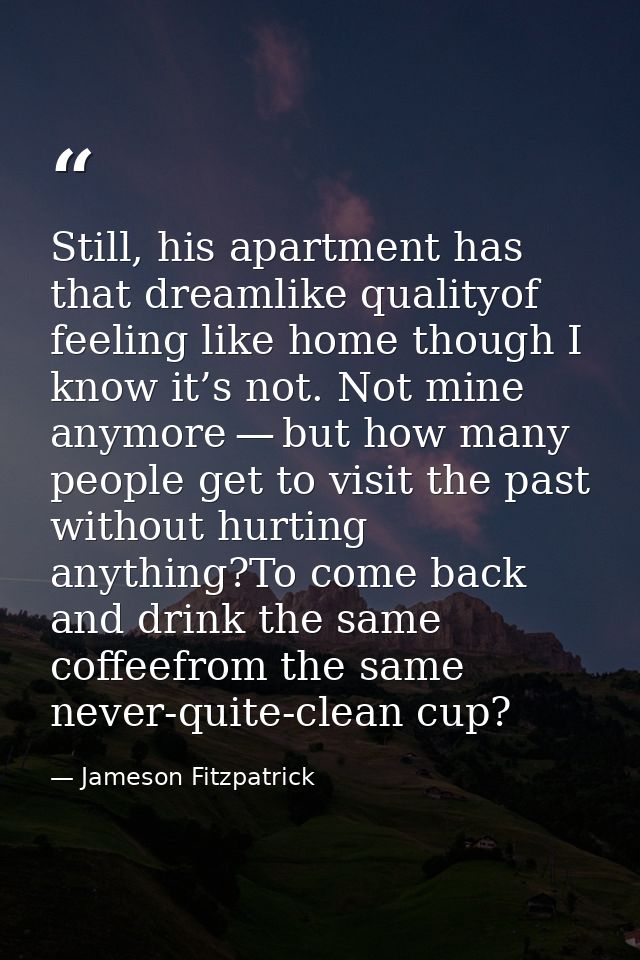 Still, his apartment has that dreamlike qualityof feeling like home though I know it’s not. Not mine anymore — but how m — Jameson Fitzpatrick