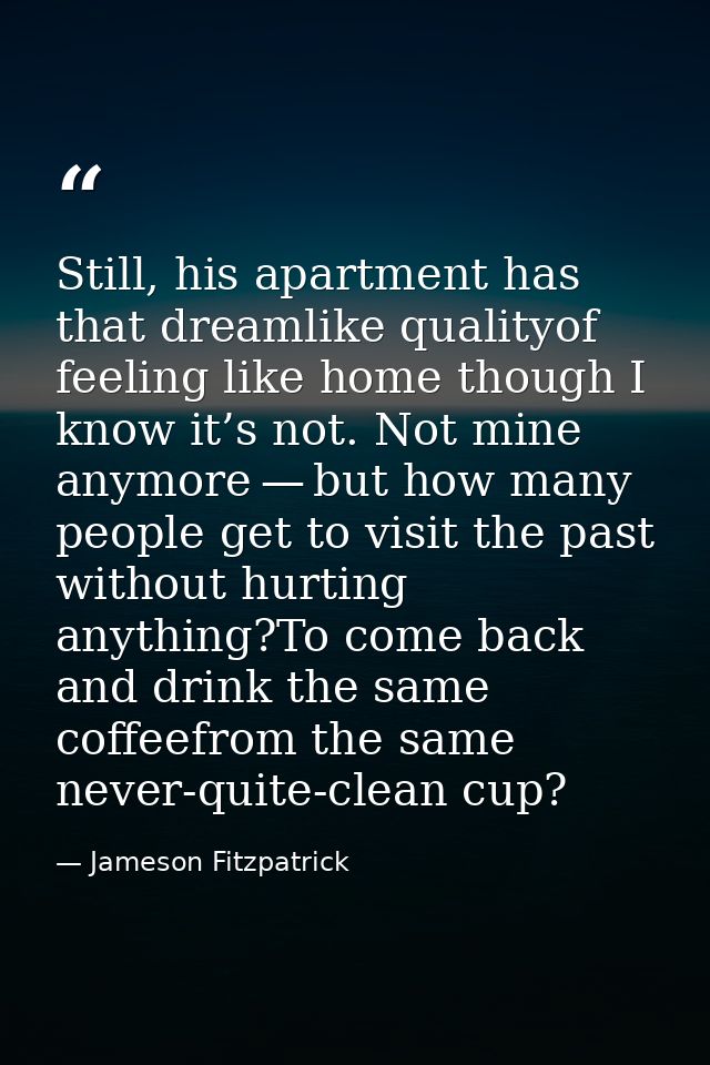 Still, his apartment has that dreamlike qualityof feeling like home though I know it’s not. Not mine anymore — but how m — Jameson Fitzpatrick